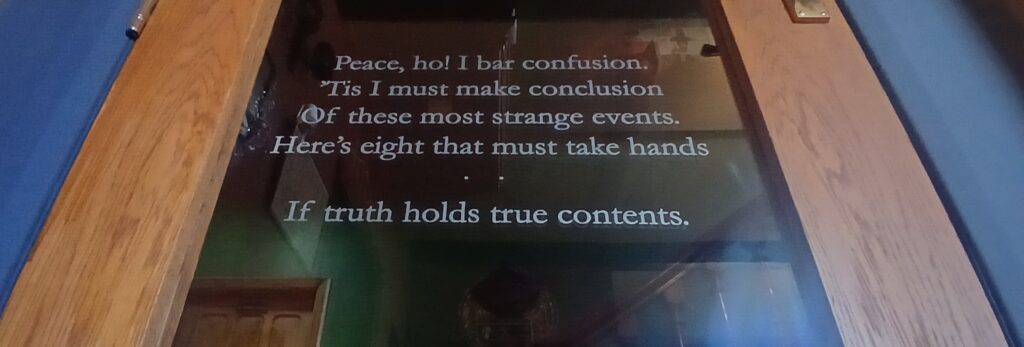 Shakespeare etched on a door at Soulton Hall - "Peace, ho! I bar confusion. ’Tis I must make conclusion Of these most strange events. Here’s eight that must take hands .... If truth holds true contents."